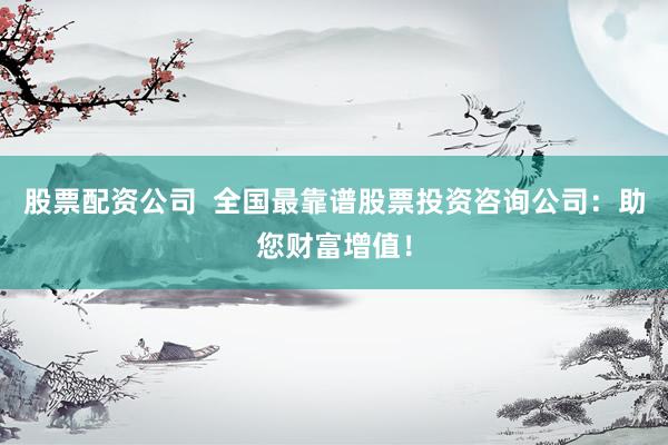 股票配资公司  全国最靠谱股票投资咨询公司：助您财富增值！