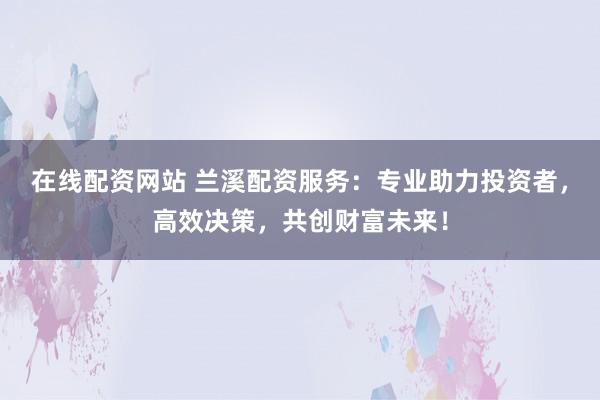 在线配资网站 兰溪配资服务：专业助力投资者，高效决策，共创财富未来！