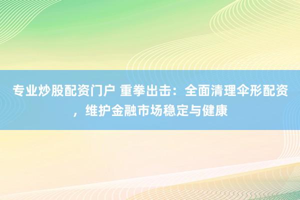 专业炒股配资门户 重拳出击：全面清理伞形配资，维护金融市场稳定与健康