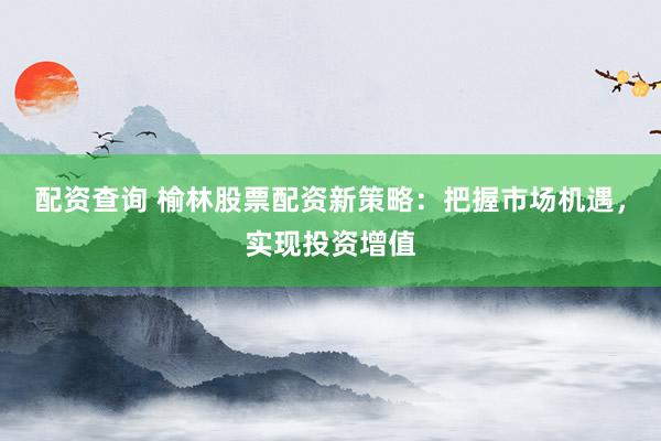 配资查询 榆林股票配资新策略：把握市场机遇，实现投资增值