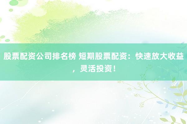 股票配资公司排名榜 短期股票配资：快速放大收益，灵活投资！