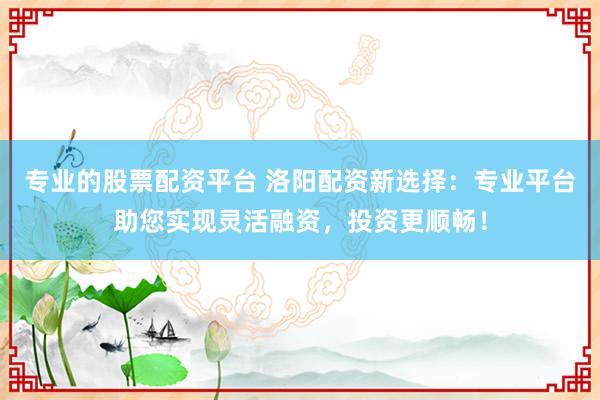 专业的股票配资平台 洛阳配资新选择：专业平台助您实现灵活融资，投资更顺畅！
