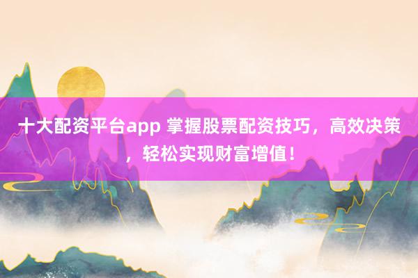十大配资平台app 掌握股票配资技巧，高效决策，轻松实现财富增值！