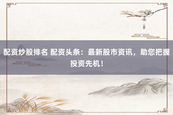 配资炒股排名 配资头条：最新股市资讯，助您把握投资先机！
