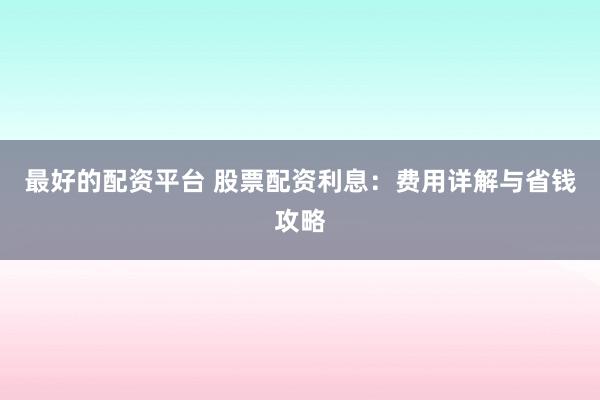 最好的配资平台 股票配资利息:费用详解与省钱攻略