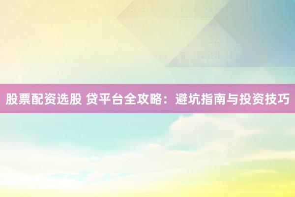 股票配资选股 贷平台全攻略：避坑指南与投资技巧