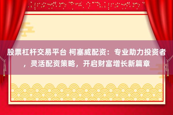 股票杠杆交易平台 柯塞威配资：专业助力投资者，灵活配资策略，开启财富增长新篇章