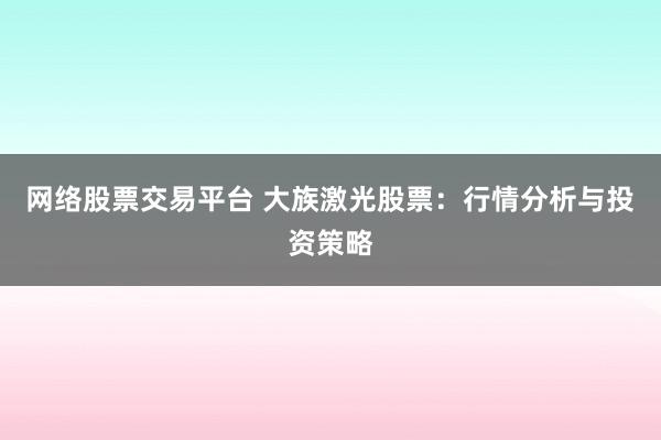 网络股票交易平台 大族激光股票:行情分析与投资策略