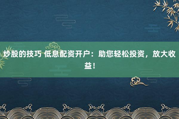 炒股的技巧 低息配资开户:助您轻松投资,放大收益!