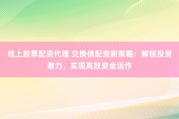 线上股票配资代理 交换债配资新策略：解锁投资潜力，实现高效资金运作