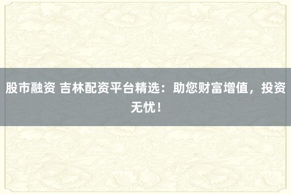 股市融资 吉林配资平台精选：助您财富增值，投资无忧！