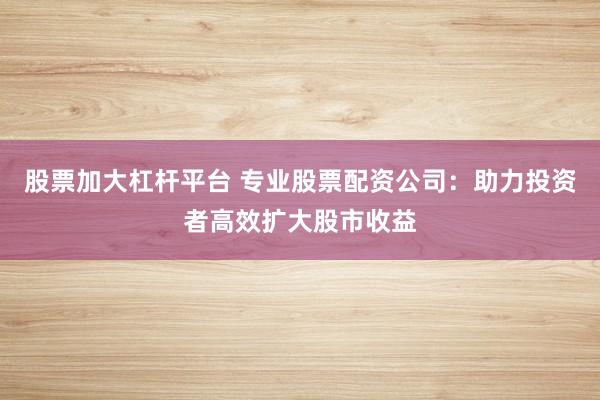 股票加大杠杆平台 专业股票配资公司:助力投资者高效扩大股市收益