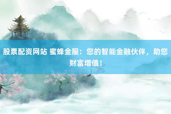 股票配资网站 蜜蜂金服：您的智能金融伙伴，助您财富增值！