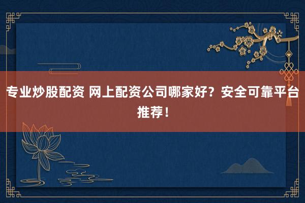 专业炒股配资 网上配资公司哪家好?安全可靠平台推荐!