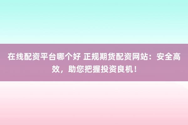 在线配资平台哪个好 正规期货配资网站：安全高效，助您把握投资良机！