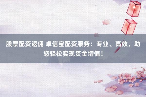 股票配资返佣 卓信宝配资服务：专业、高效，助您轻松实现资金增值！