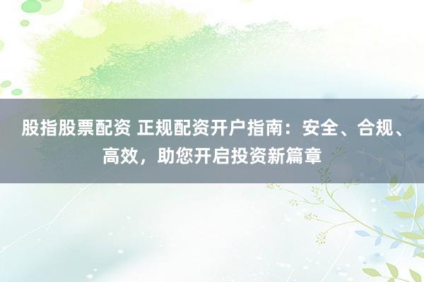 股指股票配资 正规配资开户指南：安全、合规、高效，助您开启投资新篇章