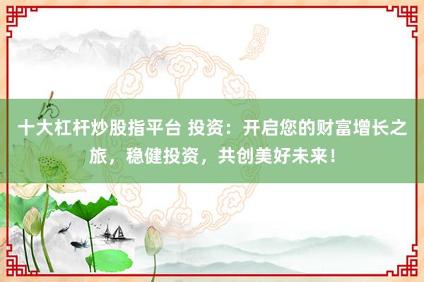 十大杠杆炒股指平台 投资：开启您的财富增长之旅，稳健投资，共创美好未来！