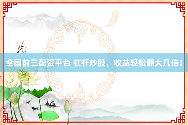 全国前三配资平台 杠杆炒股，收益轻松翻大几倍！