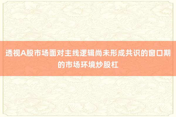 透视A股市场面对主线逻辑尚未形成共识的窗口期的市场环境炒股杠