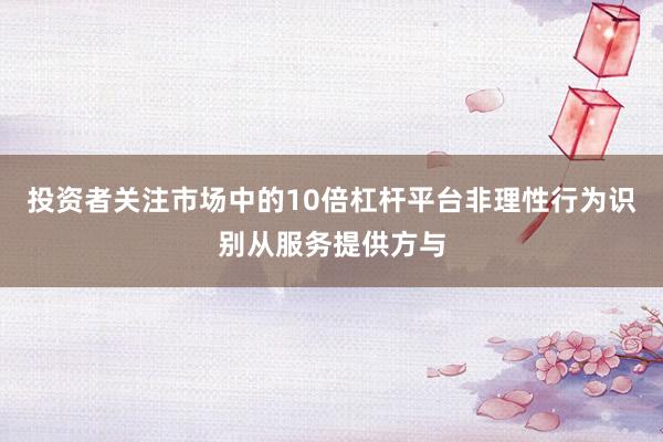 投资者关注市场中的10倍杠杆平台非理性行为识别从服务提供方与