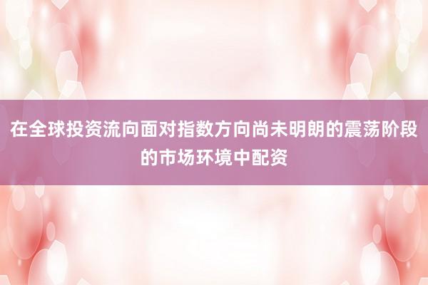 在全球投资流向面对指数方向尚未明朗的震荡阶段的市场环境中配资
