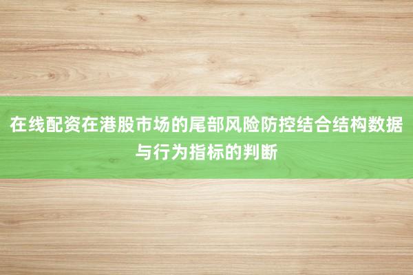 在线配资在港股市场的尾部风险防控结合结构数据与行为指标的判断