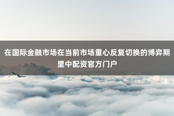 在国际金融市场在当前市场重心反复切换的博弈期里中配资官方门户