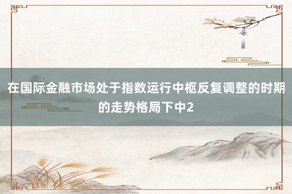 在国际金融市场处于指数运行中枢反复调整的时期的走势格局下中2