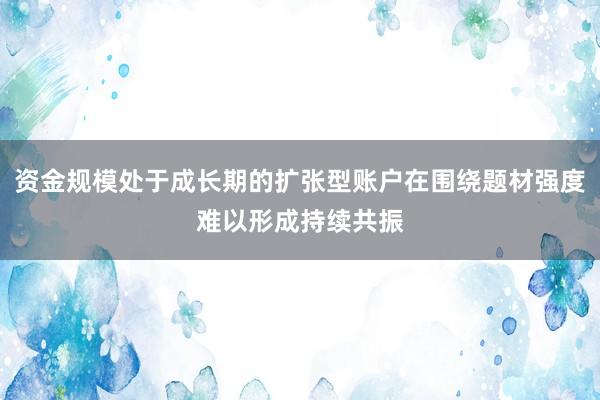 资金规模处于成长期的扩张型账户在围绕题材强度难以形成持续共振