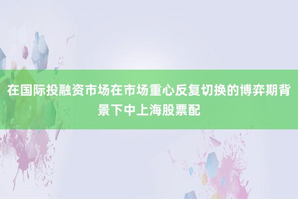 在国际投融资市场在市场重心反复切换的博弈期背景下中上海股票配