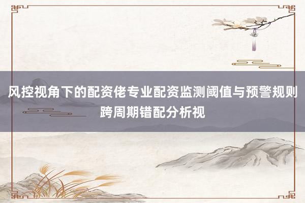 风控视角下的配资佬专业配资监测阈值与预警规则跨周期错配分析视