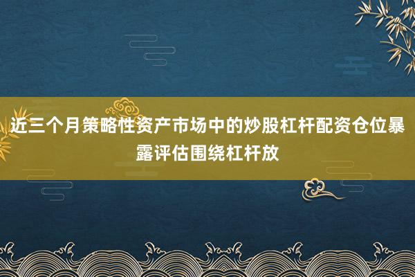 近三个月策略性资产市场中的炒股杠杆配资仓位暴露评估围绕杠杆放