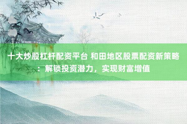 十大炒股杠杆配资平台 和田地区股票配资新策略:解锁投资潜力,实现财富增值