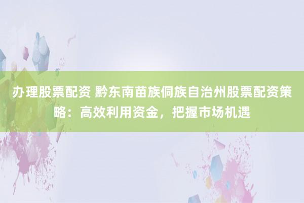 办理股票配资 黔东南苗族侗族自治州股票配资策略：高效利用资金，把握市场机遇