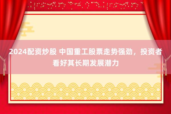 2024配资炒股 中国重工股票走势强劲，投资者看好其长期发展潜力