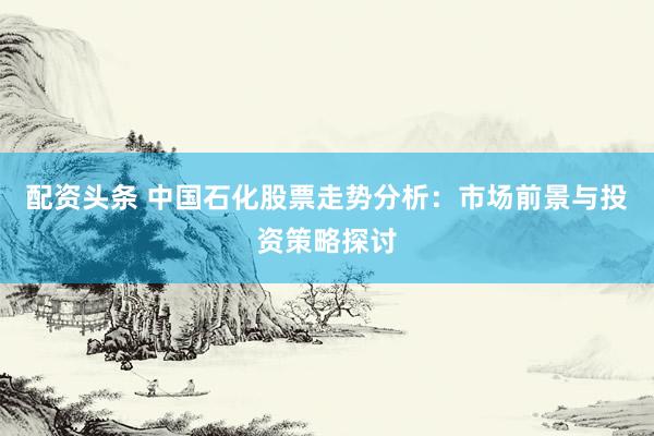 配资头条 中国石化股票走势分析：市场前景与投资策略探讨