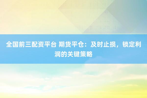全国前三配资平台 期货平仓：及时止损，锁定利润的关键策略