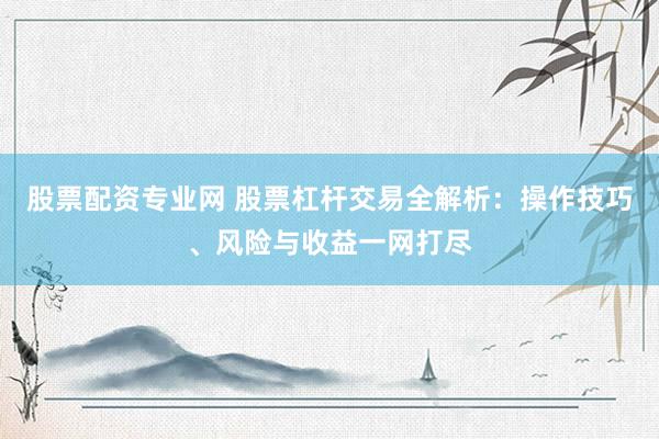 股票配资专业网 股票杠杆交易全解析：操作技巧、风险与收益一网打尽