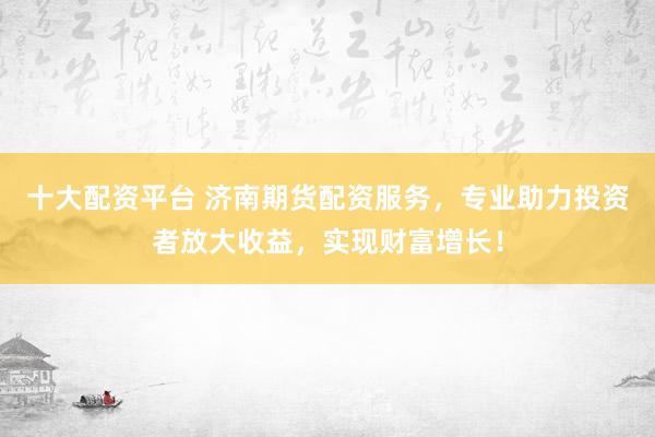 十大配资平台 济南期货配资服务，专业助力投资者放大收益，实现财富增长！