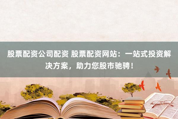 股票配资公司配资 股票配资网站：一站式投资解决方案，助力您股市驰骋！
