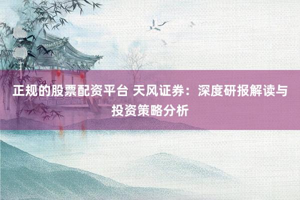 正规的股票配资平台 天风证券：深度研报解读与投资策略分析