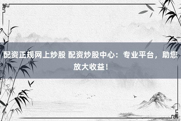 配资正规网上炒股 配资炒股中心：专业平台，助您放大收益！