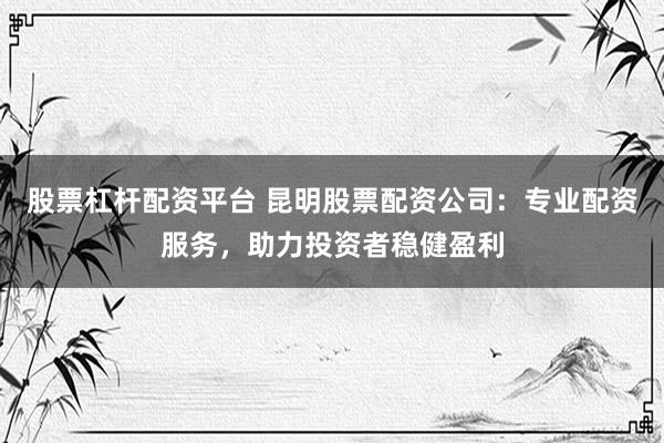股票杠杆配资平台 昆明股票配资公司：专业配资服务，助力投资者稳健盈利