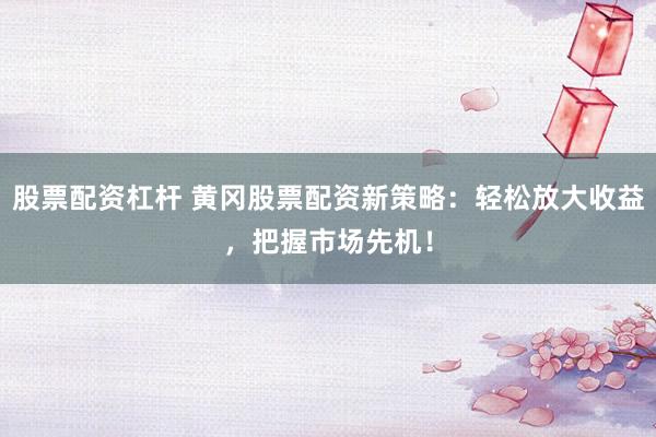 股票配资杠杆 黄冈股票配资新策略：轻松放大收益，把握市场先机！