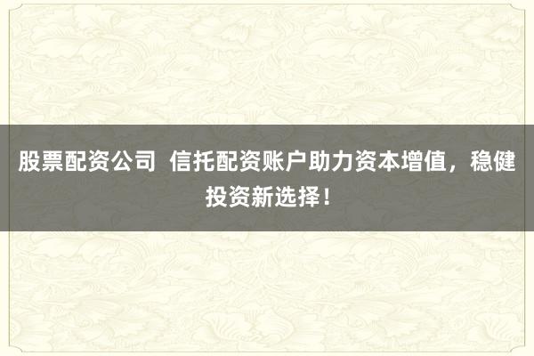 股票配资公司  信托配资账户助力资本增值，稳健投资新选择！