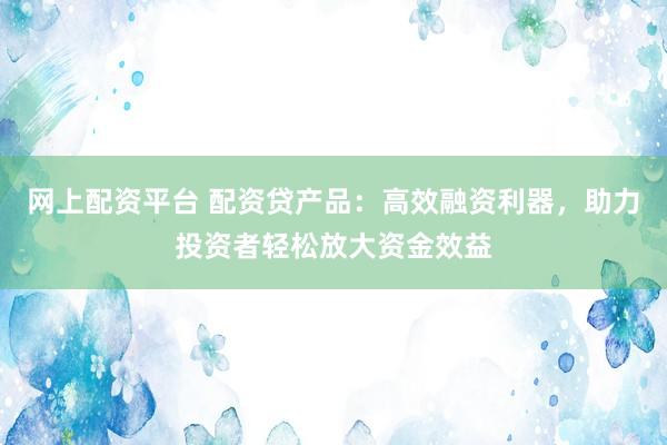 网上配资平台 配资贷产品：高效融资利器，助力投资者轻松放大资金效益