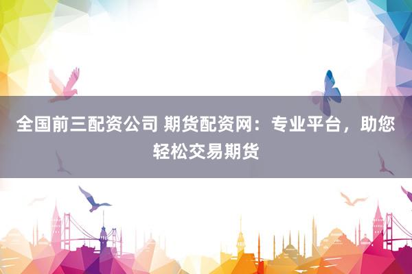 全国前三配资公司 期货配资网：专业平台，助您轻松交易期货
