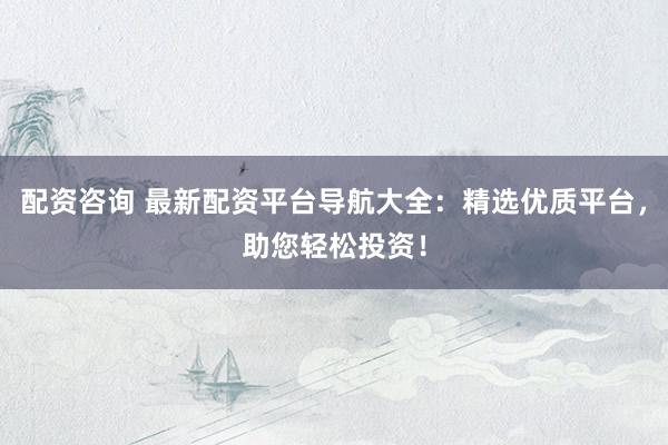 配资咨询 最新配资平台导航大全：精选优质平台，助您轻松投资！
