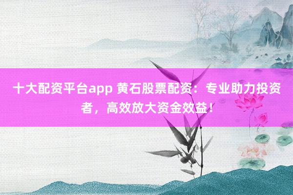 十大配资平台app 黄石股票配资：专业助力投资者，高效放大资金效益！